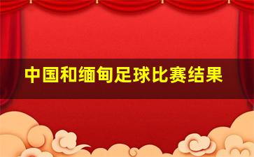 中国和缅甸足球比赛结果