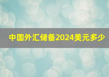 中国外汇储备2024美元多少