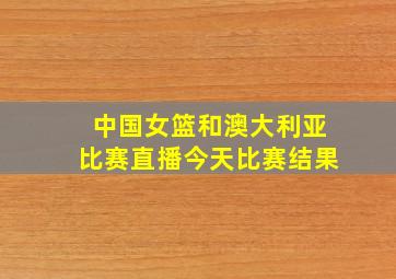 中国女篮和澳大利亚比赛直播今天比赛结果