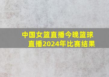 中国女篮直播今晚篮球直播2024年比赛结果