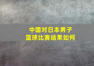 中国对日本男子篮球比赛结果如何