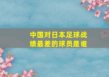 中国对日本足球战绩最差的球员是谁