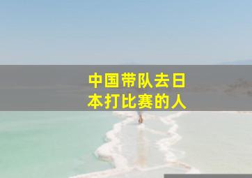 中国带队去日本打比赛的人