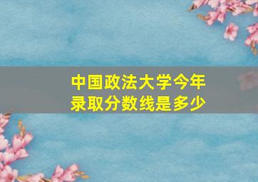 中国政法大学今年录取分数线是多少