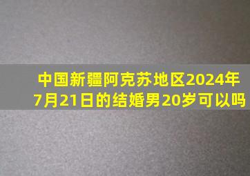 中国新疆阿克苏地区2024年7月21日的结婚男20岁可以吗