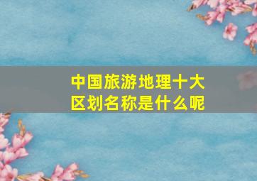 中国旅游地理十大区划名称是什么呢