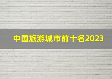 中国旅游城市前十名2023