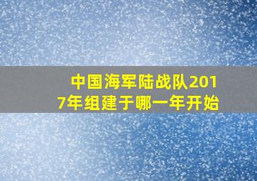 中国海军陆战队2017年组建于哪一年开始