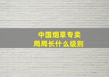 中国烟草专卖局局长什么级别