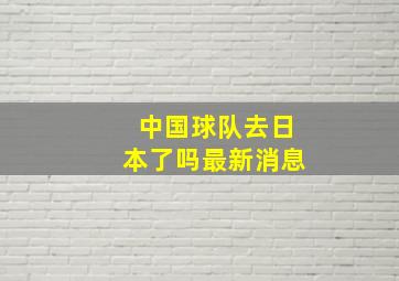 中国球队去日本了吗最新消息