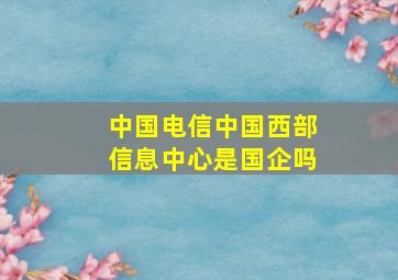 中国电信中国西部信息中心是国企吗