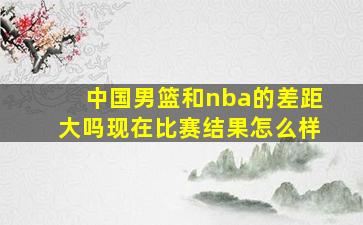 中国男篮和nba的差距大吗现在比赛结果怎么样