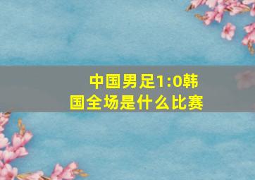 中国男足1:0韩国全场是什么比赛