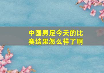 中国男足今天的比赛结果怎么样了啊