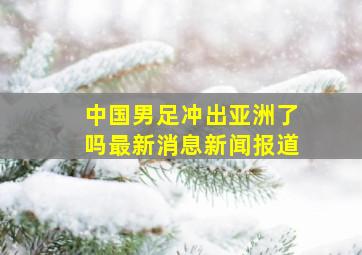 中国男足冲出亚洲了吗最新消息新闻报道