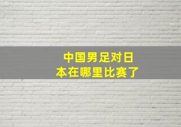 中国男足对日本在哪里比赛了