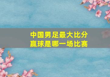 中国男足最大比分赢球是哪一场比赛