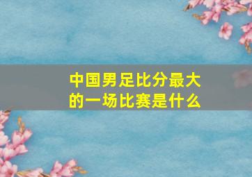 中国男足比分最大的一场比赛是什么