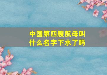 中国第四艘航母叫什么名字下水了吗