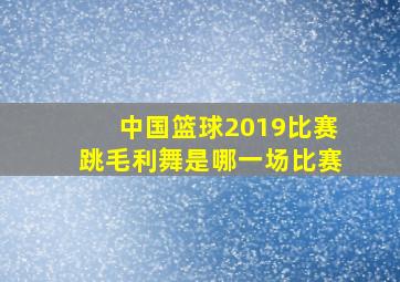 中国篮球2019比赛跳毛利舞是哪一场比赛