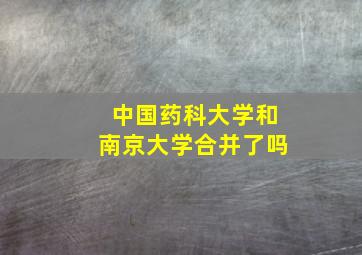 中国药科大学和南京大学合并了吗