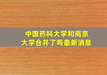 中国药科大学和南京大学合并了吗最新消息