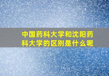 中国药科大学和沈阳药科大学的区别是什么呢