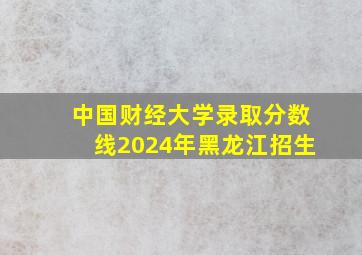 中国财经大学录取分数线2024年黑龙江招生