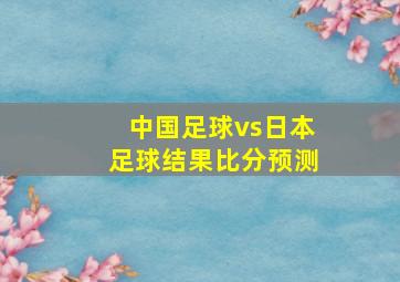 中国足球vs日本足球结果比分预测