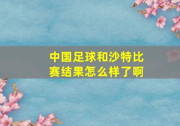 中国足球和沙特比赛结果怎么样了啊