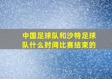 中国足球队和沙特足球队什么时间比赛结束的