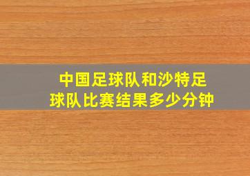 中国足球队和沙特足球队比赛结果多少分钟