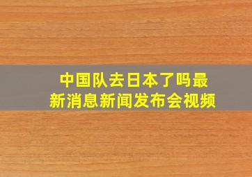 中国队去日本了吗最新消息新闻发布会视频