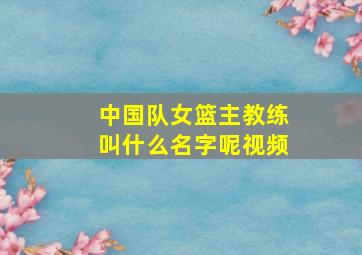 中国队女篮主教练叫什么名字呢视频