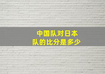 中国队对日本队的比分是多少