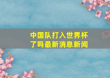 中国队打入世界杯了吗最新消息新闻