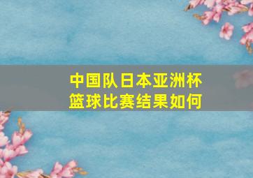 中国队日本亚洲杯篮球比赛结果如何