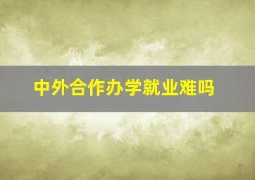 中外合作办学就业难吗