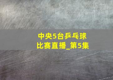 中央5台乒乓球比赛直播_第5集