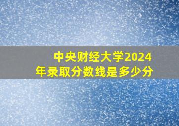 中央财经大学2024年录取分数线是多少分