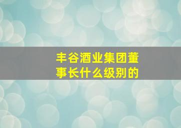 丰谷酒业集团董事长什么级别的