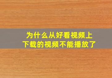 为什么从好看视频上下载的视频不能播放了