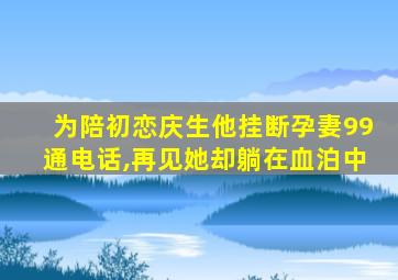 为陪初恋庆生他挂断孕妻99通电话,再见她却躺在血泊中