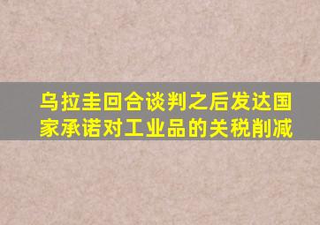 乌拉圭回合谈判之后发达国家承诺对工业品的关税削减