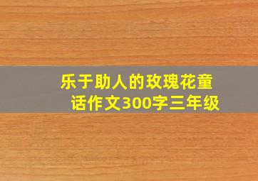 乐于助人的玫瑰花童话作文300字三年级