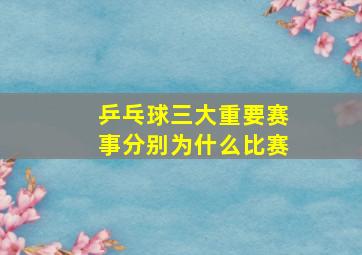 乒乓球三大重要赛事分别为什么比赛