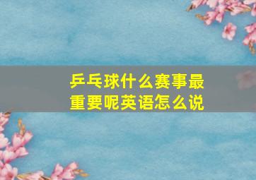 乒乓球什么赛事最重要呢英语怎么说