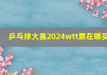 乒乓球大赛2024wtt票在哪买