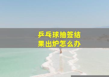 乒乓球抽签结果出炉怎么办