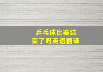 乒乓球比赛结束了吗英语翻译